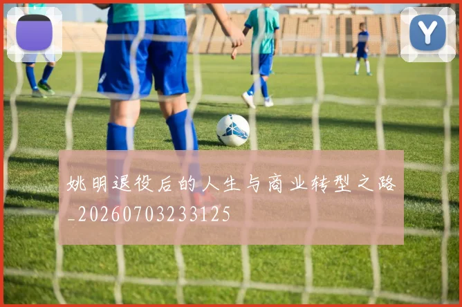姚明退役后的人生与商业转型之路_20260703233125