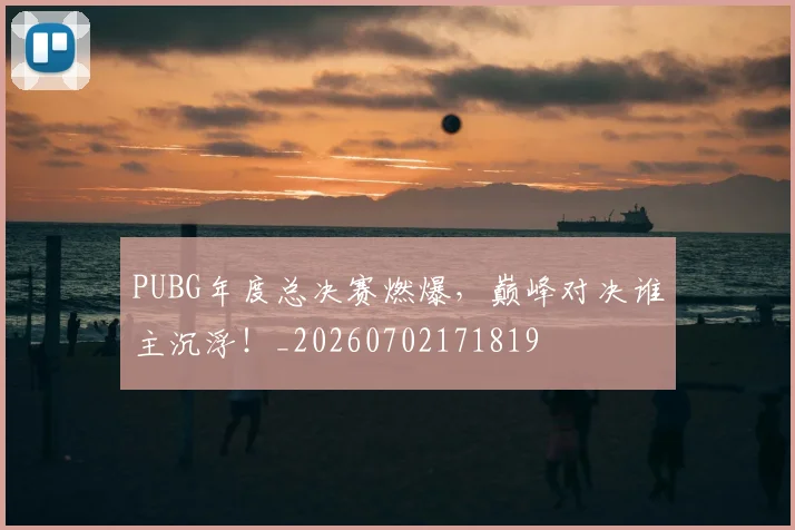 PUBG年度总决赛燃爆，巅峰对决谁主沉浮！_20260702171819