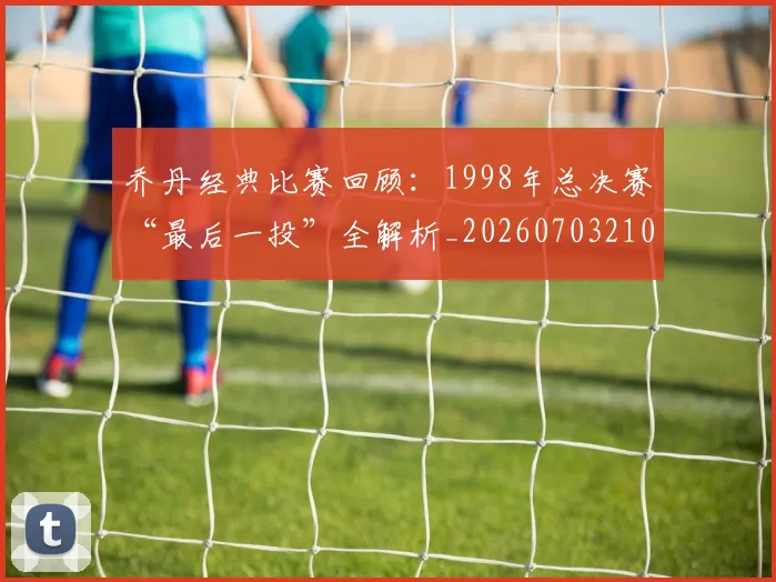 乔丹经典比赛回顾：1998年总决赛“最后一投”全解析_20260703210611