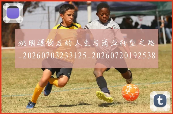 姚明退役后的人生与商业转型之路_20260703233125_20260720192538