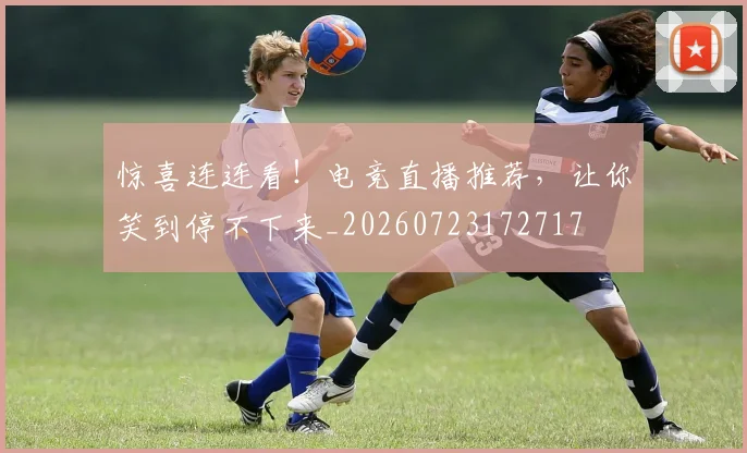 惊喜连连看!电竞直播推荐,让你笑到停不下来_20260723172717