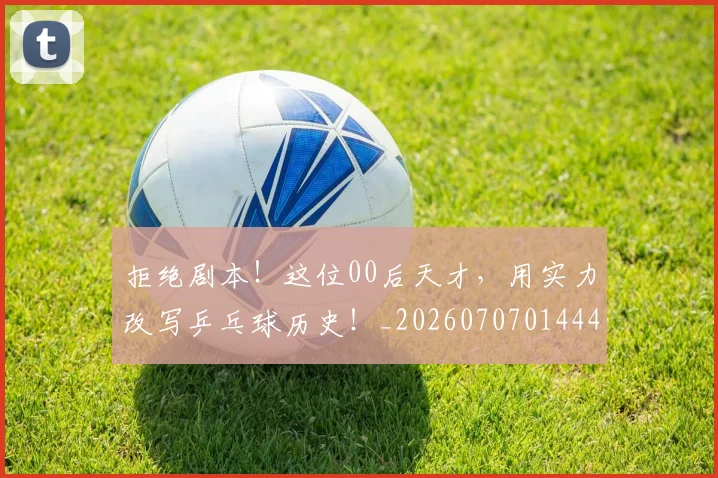 拒绝剧本!这位00后天才,用实力改写乒乓球历史!_20260707014441_20260723182444