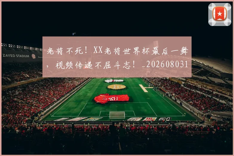 老将不死!XX老将世界杯最后一舞,视频传递不屈斗志!_20260803143721
