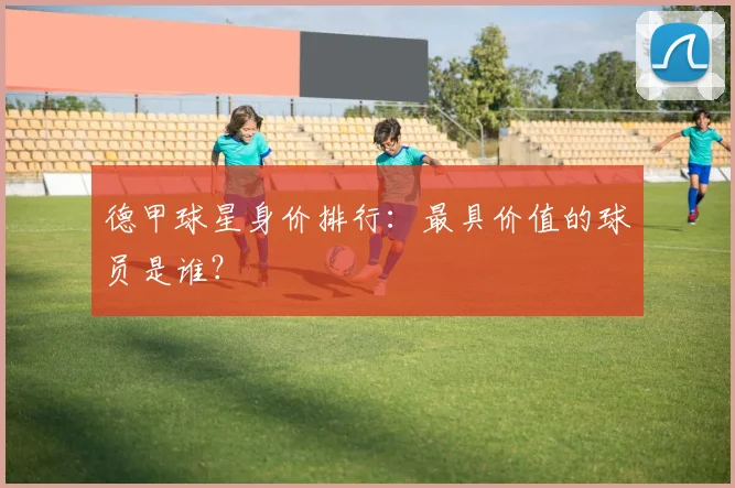 德甲球星身价排行:最具价值的球员是谁?