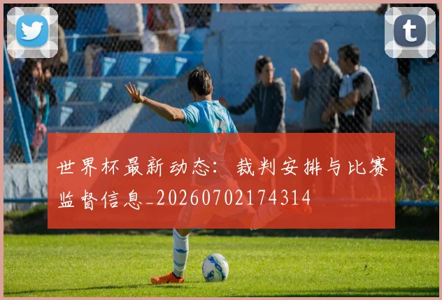 世界杯最新动态:裁判安排与比赛监督信息_20260702174314