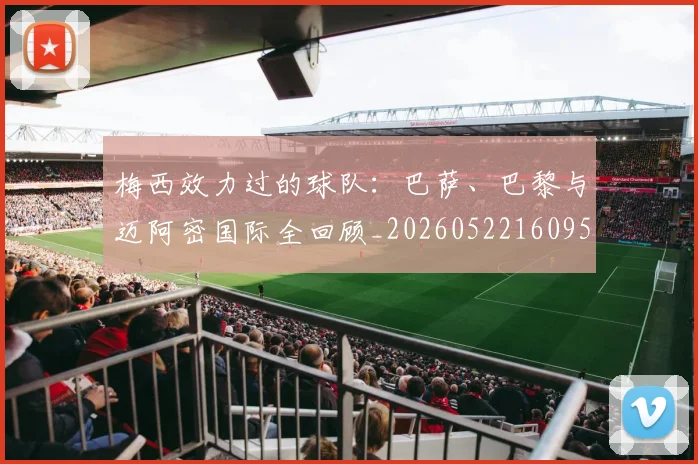 梅西效力过的球队:巴萨、巴黎与迈阿密国际全回顾_20260522160959_20260707144544