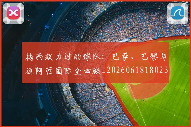 梅西效力过的球队:巴萨、巴黎与迈阿密国际全回顾_20260618180235