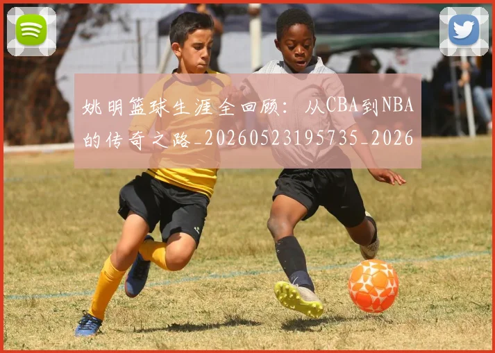 姚明篮球生涯全回顾：从CBA到NBA的传奇之路_20260523195735_20260703232923
