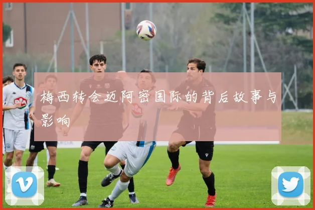 梅西转会迈阿密国际的背后故事与影响