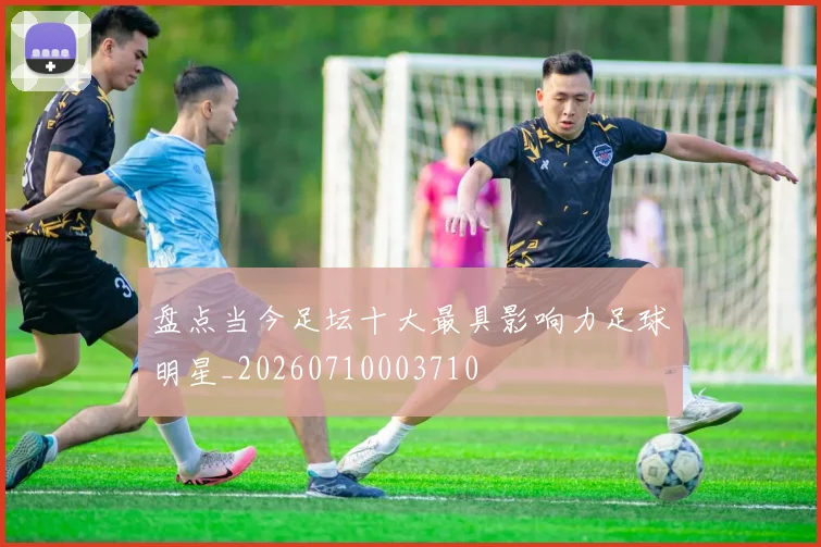 盘点当今足坛十大最具影响力足球明星_20260710003710